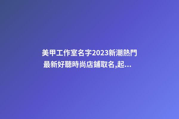 美甲工作室名字2023新潮熱門 最新好聽時尚店鋪取名,起名之家-第1張-店鋪起名-玄機派